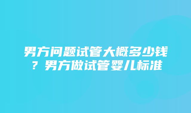 男方问题试管大概多少钱？男方做试管婴儿标准