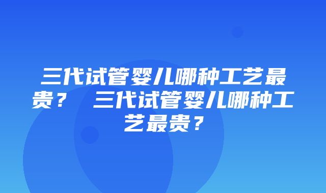 三代试管婴儿哪种工艺最贵？ 三代试管婴儿哪种工艺最贵？