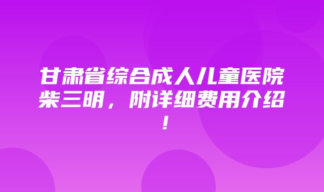 甘肃省综合成人儿童医院柴三明，附详细费用介绍！