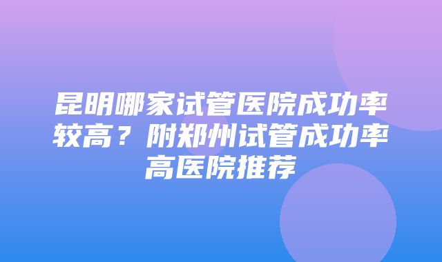 昆明哪家试管医院成功率较高？附郑州试管成功率高医院推荐