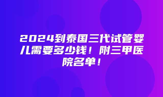 2024到泰国三代试管婴儿需要多少钱！附三甲医院名单！