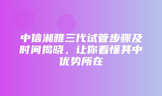 中信湘雅三代试管步骤及时间揭晓，让你看懂其中优势所在