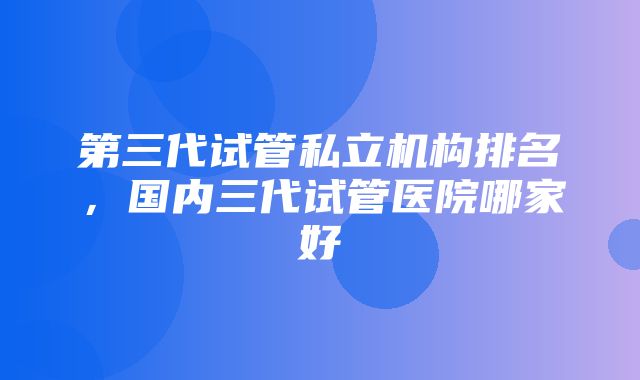 第三代试管私立机构排名，国内三代试管医院哪家好