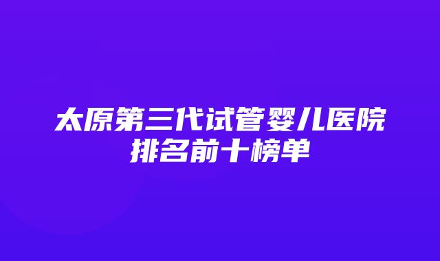 太原第三代试管婴儿医院排名前十榜单