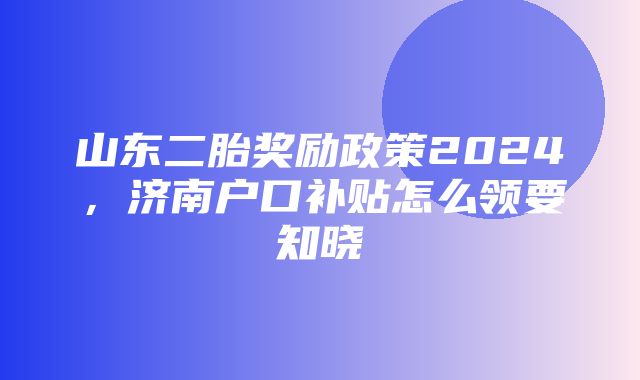 山东二胎奖励政策2024，济南户口补贴怎么领要知晓