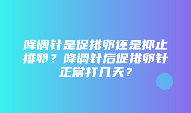 降调针是促排卵还是抑止排卵？降调针后促排卵针正常打几天？