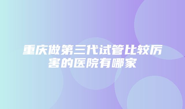 重庆做第三代试管比较厉害的医院有哪家