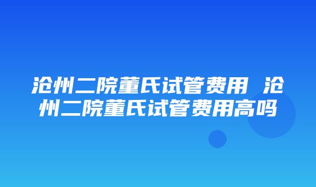 沧州二院董氏试管费用 沧州二院董氏试管费用高吗