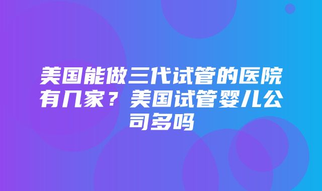 美国能做三代试管的医院有几家？美国试管婴儿公司多吗