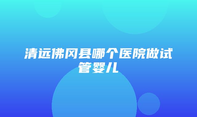 清远佛冈县哪个医院做试管婴儿