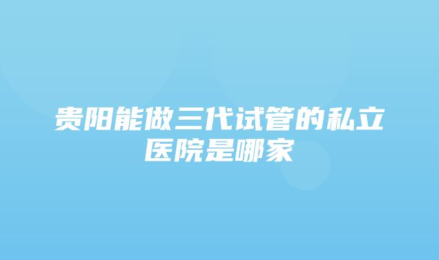 贵阳能做三代试管的私立医院是哪家