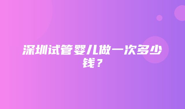 深圳试管婴儿做一次多少钱？