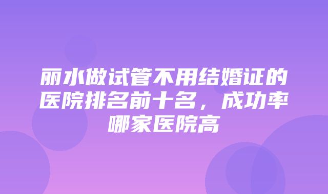 丽水做试管不用结婚证的医院排名前十名，成功率哪家医院高