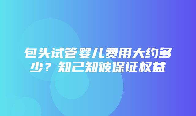 包头试管婴儿费用大约多少？知己知彼保证权益