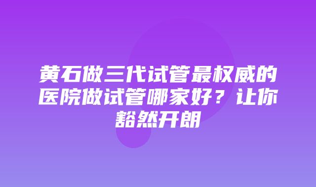 黄石做三代试管最权威的医院做试管哪家好？让你豁然开朗