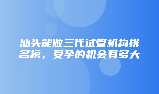 汕头能做三代试管机构排名榜，受孕的机会有多大