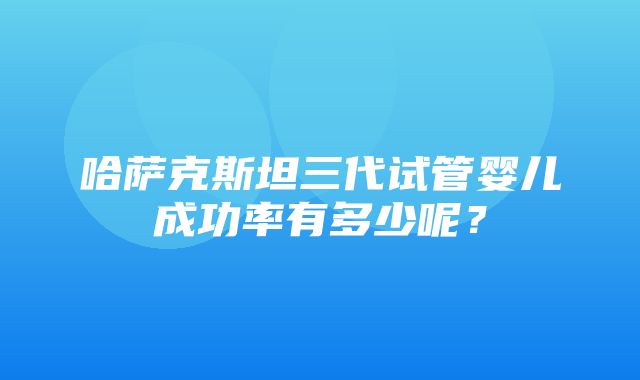 哈萨克斯坦三代试管婴儿成功率有多少呢？