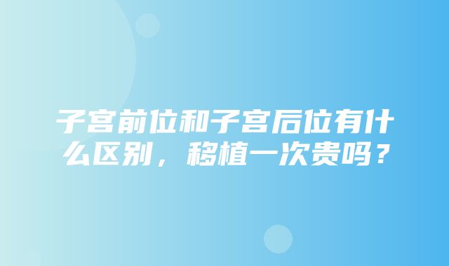 子宫前位和子宫后位有什么区别，移植一次贵吗？