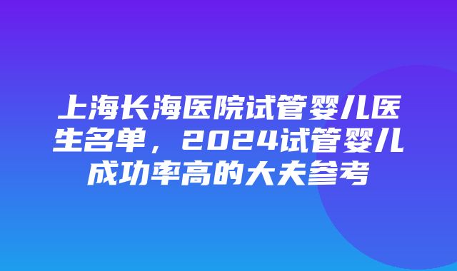 上海长海医院试管婴儿医生名单，2024试管婴儿成功率高的大夫参考