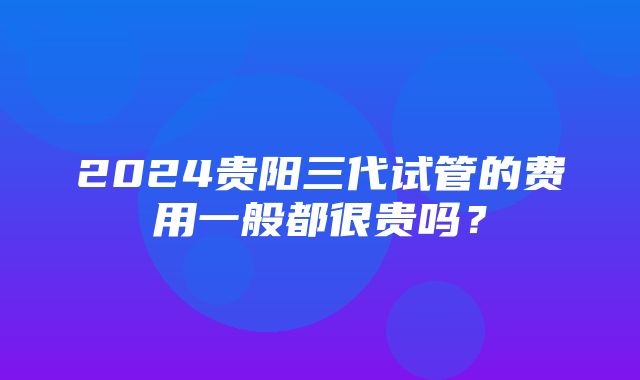 2024贵阳三代试管的费用一般都很贵吗？