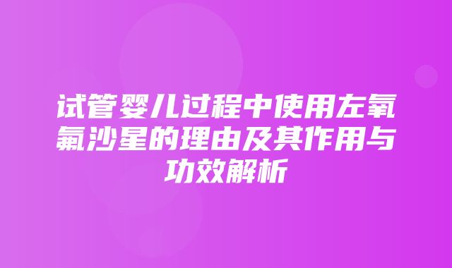 试管婴儿过程中使用左氧氟沙星的理由及其作用与功效解析