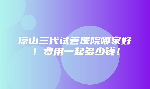 凉山三代试管医院哪家好！费用一起多少钱！