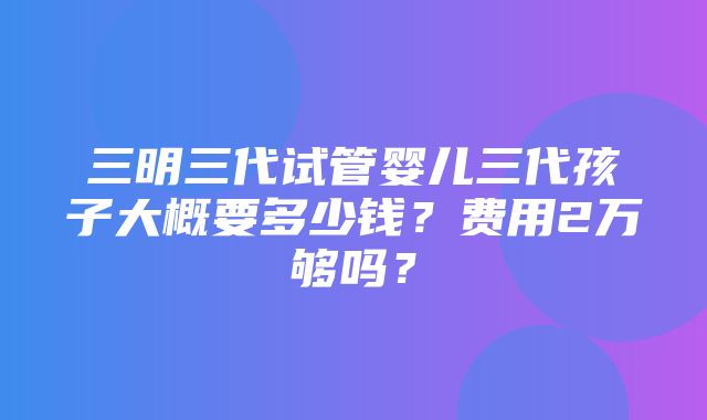 三明三代试管婴儿三代孩子大概要多少钱？费用2万够吗？