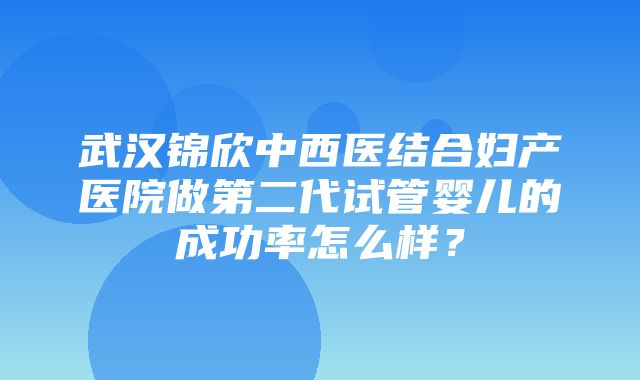 武汉锦欣中西医结合妇产医院做第二代试管婴儿的成功率怎么样？