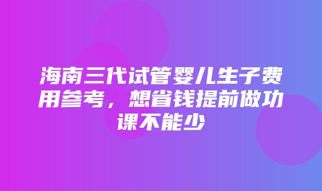 海南三代试管婴儿生子费用参考，想省钱提前做功课不能少