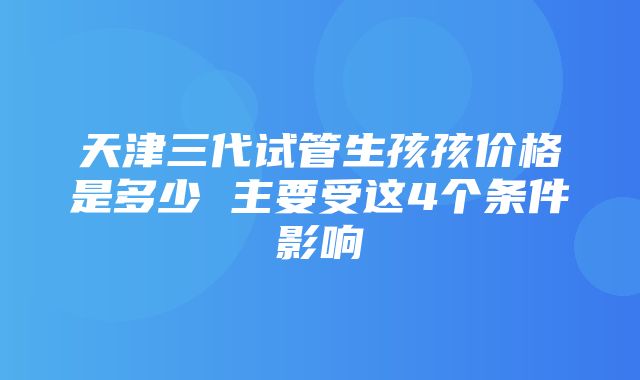 天津三代试管生孩孩价格是多少 主要受这4个条件影响