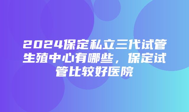 2024保定私立三代试管生殖中心有哪些，保定试管比较好医院