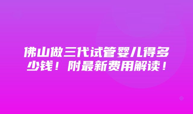 佛山做三代试管婴儿得多少钱！附最新费用解读！