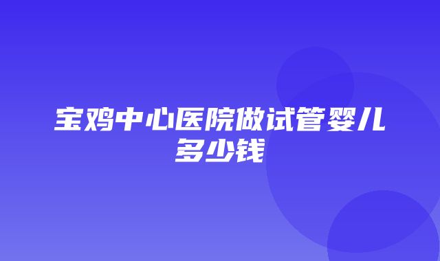 宝鸡中心医院做试管婴儿多少钱