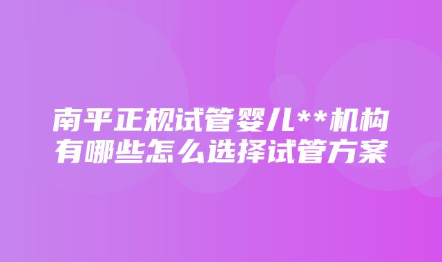 南平正规试管婴儿**机构有哪些怎么选择试管方案