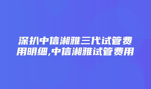 深扒中信湘雅三代试管费用明细,中信湘雅试管费用