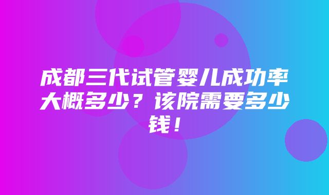 成都三代试管婴儿成功率大概多少？该院需要多少钱！