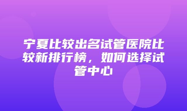 宁夏比较出名试管医院比较新排行榜，如何选择试管中心