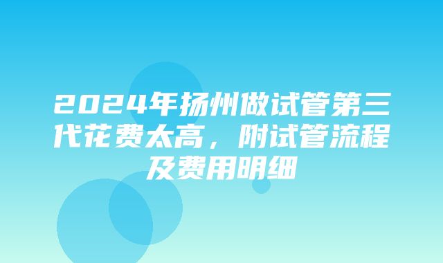 2024年扬州做试管第三代花费太高，附试管流程及费用明细