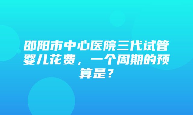 邵阳市中心医院三代试管婴儿花费，一个周期的预算是？