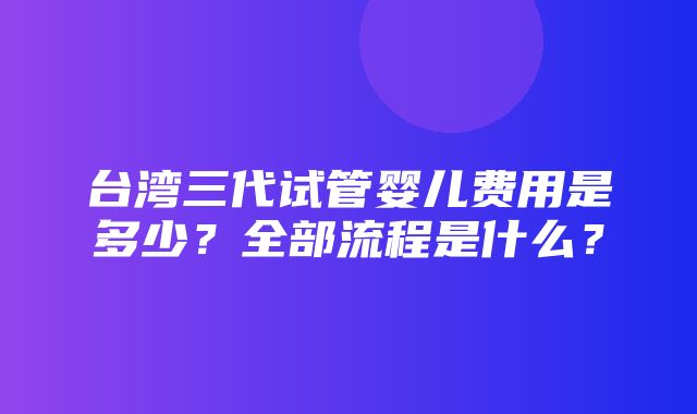 台湾三代试管婴儿费用是多少？全部流程是什么？