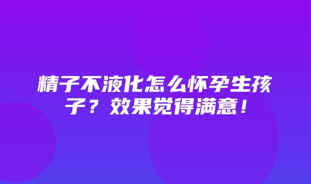 精子不液化怎么怀孕生孩子？效果觉得满意！