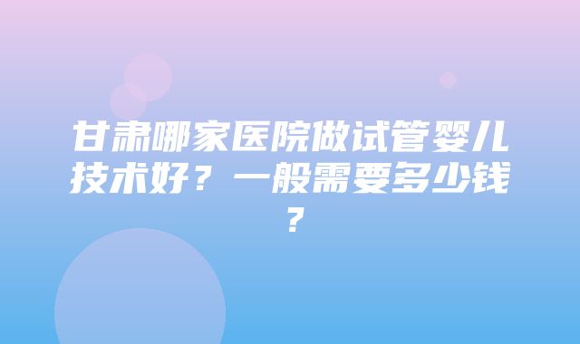 甘肃哪家医院做试管婴儿技术好？一般需要多少钱？