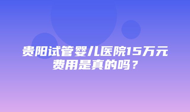 贵阳试管婴儿医院15万元费用是真的吗？