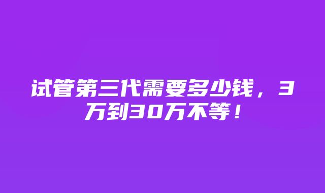 试管第三代需要多少钱，3万到30万不等！