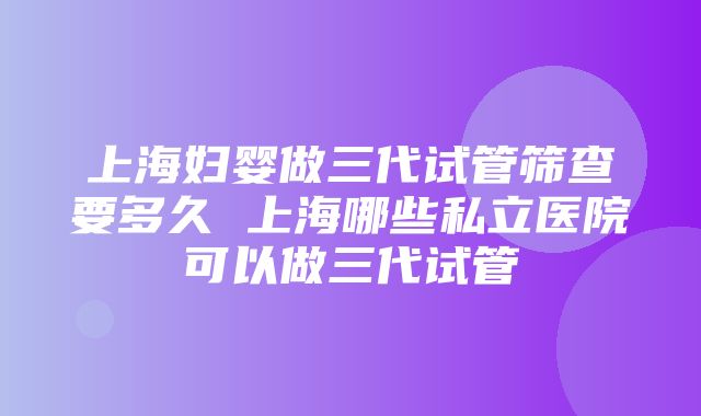 上海妇婴做三代试管筛查要多久 上海哪些私立医院可以做三代试管