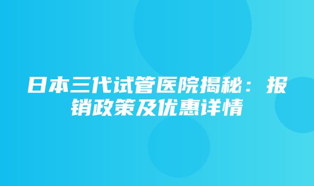 日本三代试管医院揭秘：报销政策及优惠详情