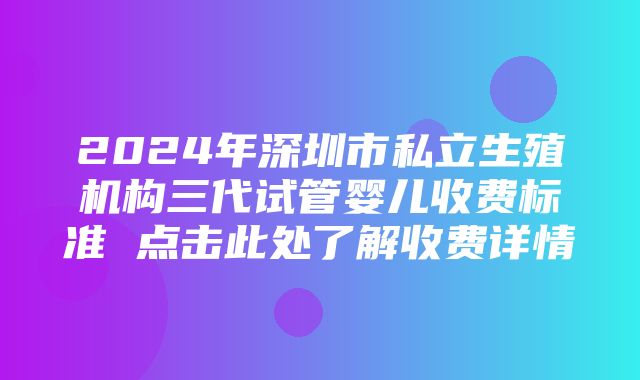 2024年深圳市私立生殖机构三代试管婴儿收费标准 点击此处了解收费详情