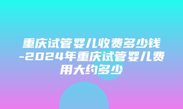 重庆试管婴儿收费多少钱-2024年重庆试管婴儿费用大约多少