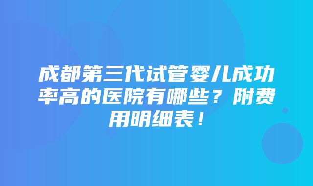 成都第三代试管婴儿成功率高的医院有哪些？附费用明细表！