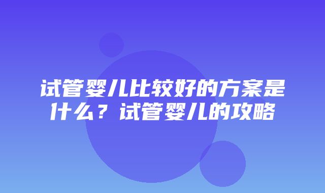 试管婴儿比较好的方案是什么？试管婴儿的攻略